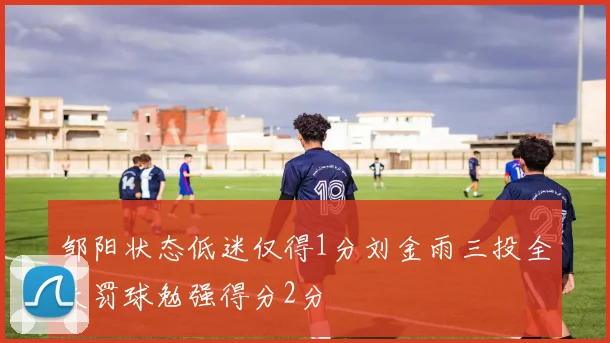 邹阳状态低迷仅得1分刘金雨三投全失罚球勉强得分2分