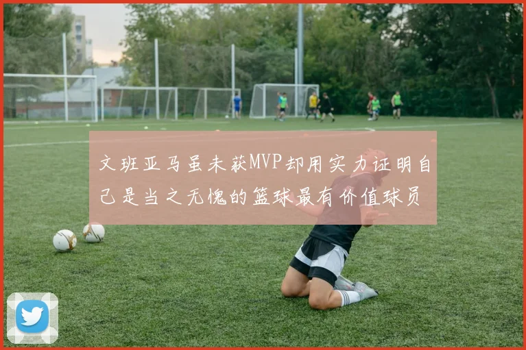 文班亚马虽未获MVP却用实力证明自己是当之无愧的篮球最有价值球员