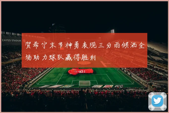 贺希宁末节神勇表现三分雨倾洒全场助力球队赢得胜利